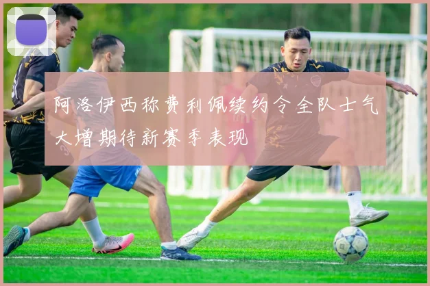 阿洛伊西称费利佩续约令全队士气大增期待新赛季表现